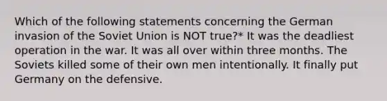 Which of the following statements concerning the German invasion of the Soviet Union is NOT true?* It was the deadliest operation in the war. It was all over within three months. The Soviets killed some of their own men intentionally. It finally put Germany on the defensive.