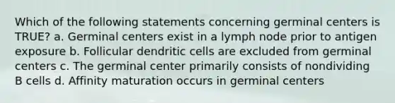 Which of the following statements concerning germinal centers is TRUE? a. Germinal centers exist in a lymph node prior to antigen exposure b. Follicular dendritic cells are excluded from germinal centers c. The germinal center primarily consists of nondividing B cells d. Affinity maturation occurs in germinal centers