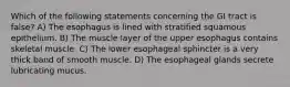 Which of the following statements concerning the GI tract is false? A) The esophagus is lined with stratified squamous epithelium. B) The muscle layer of the upper esophagus contains skeletal muscle. C) The lower esophageal sphincter is a very thick band of smooth muscle. D) The esophageal glands secrete lubricating mucus.