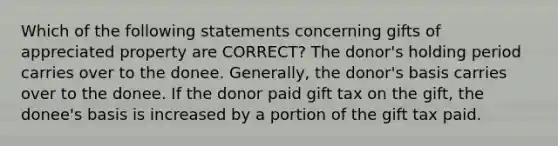 Which of the following statements concerning gifts of appreciated property are CORRECT? The donor's holding period carries over to the donee. Generally, the donor's basis carries over to the donee. If the donor paid gift tax on the gift, the donee's basis is increased by a portion of the gift tax paid.