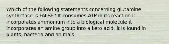 Which of the following statements concerning glutamine synthetase is FALSE? It consumes ATP in its reaction It incorporates ammonium into a biological molecule it incorporates an amine group into a keto acid. it is found in plants, bacteria and animals