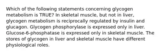 Which of the following statements concerning glycogen metabolism is TRUE? In skeletal muscle, but not in liver, glycogen metabolism is reciprocally regulated by insulin and glucagon. Glycogen phosphorylase is expressed only in liver. Glucose-6-phosphatase is expressed only in skeletal muscle. The stores of glycogen in liver and skeletal muscle have different physiological roles.