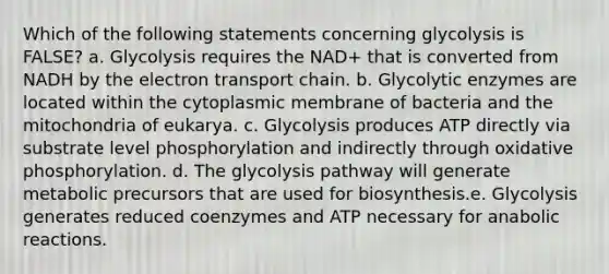 Which of the following statements concerning glycolysis is FALSE? a. Glycolysis requires the NAD+ that is converted from NADH by the electron transport chain. b. Glycolytic enzymes are located within the cytoplasmic membrane of bacteria and the mitochondria of eukarya. c. Glycolysis produces ATP directly via substrate level phosphorylation and indirectly through oxidative phosphorylation. d. The glycolysis pathway will generate metabolic precursors that are used for biosynthesis.e. Glycolysis generates reduced coenzymes and ATP necessary for anabolic reactions.