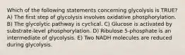 Which of the following statements concerning glycolysis is TRUE? A) The first step of glycolysis involves oxidative phosphorylation. B) The glycolytic pathway is cyclical. C) Glucose is activated by substrate-level phosphorylation. D) Ribulose 5-phosphate is an intermediate of glycolysis. E) Two NADH molecules are reduced during glycolysis.