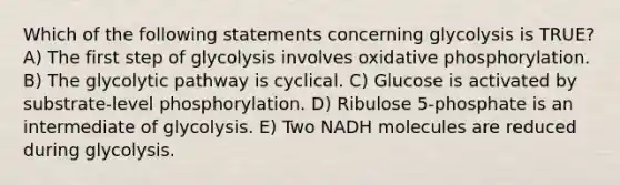 Which of the following statements concerning glycolysis is TRUE? A) The first step of glycolysis involves oxidative phosphorylation. B) The glycolytic pathway is cyclical. C) Glucose is activated by substrate-level phosphorylation. D) Ribulose 5-phosphate is an intermediate of glycolysis. E) Two NADH molecules are reduced during glycolysis.