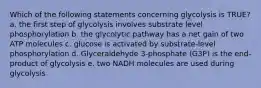 Which of the following statements concerning glycolysis is TRUE? a. the first step of glycolysis involves substrate level phosphorylation b. the glycolytic pathway has a net gain of two ATP molecules c. glucose is activated by substrate-level phosphorylation d. Glyceraldehyde 3-phosphate (G3P) is the end-product of glycolysis e. two NADH molecules are used during glycolysis