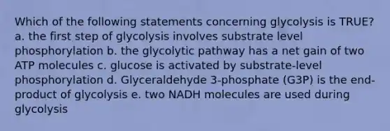 Which of the following statements concerning glycolysis is TRUE? a. the first step of glycolysis involves substrate level phosphorylation b. the glycolytic pathway has a net gain of two ATP molecules c. glucose is activated by substrate-level phosphorylation d. Glyceraldehyde 3-phosphate (G3P) is the end-product of glycolysis e. two NADH molecules are used during glycolysis