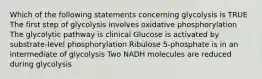 Which of the following statements concerning glycolysis is TRUE The first step of glycolysis involves oxidative phosphorylation The glycolytic pathway is clinical Glucose is activated by substrate-level phosphorylation Ribulose 5-phosphate is in an intermediate of glycolysis Two NADH molecules are reduced during glycolysis