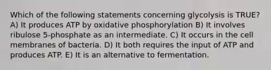 Which of the following statements concerning glycolysis is TRUE? A) It produces ATP by <a href='https://www.questionai.com/knowledge/kFazUb9IwO-oxidative-phosphorylation' class='anchor-knowledge'>oxidative phosphorylation</a> B) It involves ribulose 5-phosphate as an intermediate. C) It occurs in the cell membranes of bacteria. D) It both requires the input of ATP and produces ATP. E) It is an alternative to fermentation.