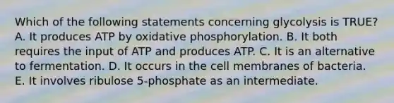 Which of the following statements concerning glycolysis is TRUE? A. It produces ATP by oxidative phosphorylation. B. It both requires the input of ATP and produces ATP. C. It is an alternative to fermentation. D. It occurs in the cell membranes of bacteria. E. It involves ribulose 5-phosphate as an intermediate.