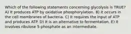 Which of the following statements concerning glycolysis is TRUE? A) It produces ATP by oxidative phosphorylation. B) It occurs in the cell membranes of bacteria. C) It requires the input of ATP and produces ATP. D) It is an alternative to fermentation. E) It involves ribulose 5-phosphate as an intermediate.