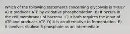 Which of the following statements concerning glycolysis is TRUE? A) It produces ATP by oxidative phosphorylation. B) It occurs in the cell membranes of bacteria. C) It both requires the input of ATP and produces ATP. D) It is an alternative to fermentation. E) It involves ribulose 5-phosphate as an intermediate