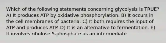 Which of the following statements concerning glycolysis is TRUE? A) It produces ATP by <a href='https://www.questionai.com/knowledge/kFazUb9IwO-oxidative-phosphorylation' class='anchor-knowledge'>oxidative phosphorylation</a>. B) It occurs in the cell membranes of bacteria. C) It both requires the input of ATP and produces ATP. D) It is an alternative to fermentation. E) It involves ribulose 5-phosphate as an intermediate