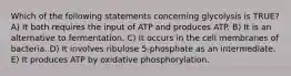 Which of the following statements concerning glycolysis is TRUE? A) It both requires the input of ATP and produces ATP. B) It is an alternative to fermentation. C) It occurs in the cell membranes of bacteria. D) It involves ribulose 5-phosphate as an intermediate. E) It produces ATP by oxidative phosphorylation.