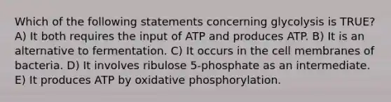 Which of the following statements concerning glycolysis is TRUE? A) It both requires the input of ATP and produces ATP. B) It is an alternative to fermentation. C) It occurs in the cell membranes of bacteria. D) It involves ribulose 5-phosphate as an intermediate. E) It produces ATP by oxidative phosphorylation.