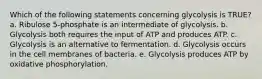 Which of the following statements concerning glycolysis is TRUE? a. Ribulose 5-phosphate is an intermediate of glycolysis. b. Glycolysis both requires the input of ATP and produces ATP. c. Glycolysis is an alternative to fermentation. d. Glycolysis occurs in the cell membranes of bacteria. e. Glycolysis produces ATP by oxidative phosphorylation.