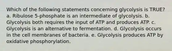 Which of the following statements concerning glycolysis is TRUE? a. Ribulose 5-phosphate is an intermediate of glycolysis. b. Glycolysis both requires the input of ATP and produces ATP. c. Glycolysis is an alternative to fermentation. d. Glycolysis occurs in the cell membranes of bacteria. e. Glycolysis produces ATP by oxidative phosphorylation.