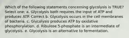 Which of the following statements concerning glycolysis is TRUE? Select one: a. Glycolysis both requires the input of ATP and produces ATP. Correct b. Glycolysis occurs in the cell membranes of bacteria. c. Glycolysis produces ATP by oxidative phosphorylation. d. Ribulose 5-phosphate is an intermediate of glycolysis. e. Glycolysis is an alternative to fermentation.