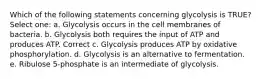 Which of the following statements concerning glycolysis is TRUE? Select one: a. Glycolysis occurs in the cell membranes of bacteria. b. Glycolysis both requires the input of ATP and produces ATP. Correct c. Glycolysis produces ATP by oxidative phosphorylation. d. Glycolysis is an alternative to fermentation. e. Ribulose 5-phosphate is an intermediate of glycolysis.