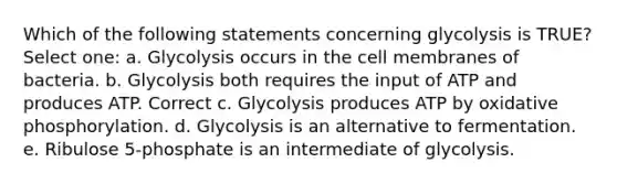 Which of the following statements concerning glycolysis is TRUE? Select one: a. Glycolysis occurs in the cell membranes of bacteria. b. Glycolysis both requires the input of ATP and produces ATP. Correct c. Glycolysis produces ATP by oxidative phosphorylation. d. Glycolysis is an alternative to fermentation. e. Ribulose 5-phosphate is an intermediate of glycolysis.