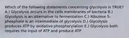 Which of the following statements concerning glycolysis is TRUE? A.) Glycolysis occurs in the cells membranes of bacteria B.) Glycolysis is an alternative to fermentation C.) Ribulose 5-phosphate is an intermediate of glycolysis D.) Glycolysis produces ATP by oxidative phosphorylation E.) Glycolysis both requires the input of ATP and produce ATP