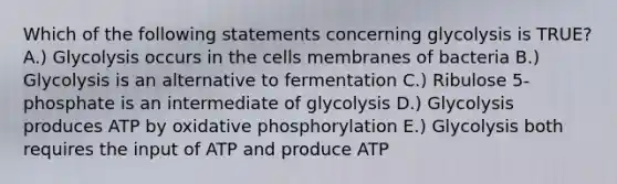 Which of the following statements concerning glycolysis is TRUE? A.) Glycolysis occurs in the cells membranes of bacteria B.) Glycolysis is an alternative to fermentation C.) Ribulose 5-phosphate is an intermediate of glycolysis D.) Glycolysis produces ATP by oxidative phosphorylation E.) Glycolysis both requires the input of ATP and produce ATP