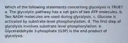 Which of the following statements concerning glycolysis is TRUE? a. The glycolytic pathway has a net gain of two ATP molecules. b. Two NADH molecules are used during glycolysis. c. Glucose is activated by substrate-level phosphorylation. d. The first step of glycolysis involves substrate level phosphorylation. e. Glyceraldehyde 3-phosphate (G3P) is the end-product of glycolysis.