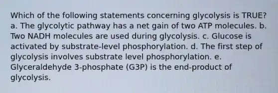 Which of the following statements concerning glycolysis is TRUE? a. The glycolytic pathway has a net gain of two ATP molecules. b. Two NADH molecules are used during glycolysis. c. Glucose is activated by substrate-level phosphorylation. d. The first step of glycolysis involves substrate level phosphorylation. e. Glyceraldehyde 3-phosphate (G3P) is the end-product of glycolysis.