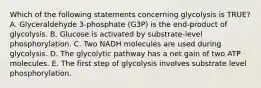 Which of the following statements concerning glycolysis is TRUE? A. Glyceraldehyde 3-phosphate (G3P) is the end-product of glycolysis. B. Glucose is activated by substrate-level phosphorylation. C. Two NADH molecules are used during glycolysis. D. The glycolytic pathway has a net gain of two ATP molecules. E. The first step of glycolysis involves substrate level phosphorylation.