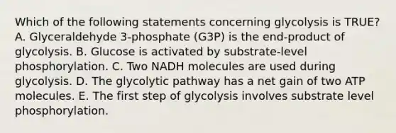 Which of the following statements concerning glycolysis is TRUE? A. Glyceraldehyde 3-phosphate (G3P) is the end-product of glycolysis. B. Glucose is activated by substrate-level phosphorylation. C. Two NADH molecules are used during glycolysis. D. The glycolytic pathway has a net gain of two ATP molecules. E. The first step of glycolysis involves substrate level phosphorylation.