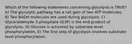 Which of the following statements concerning glycolysis is TRUE? A) The glycolytic pathway has a net gain of two ATP molecules. B) Two NADH molecules are used during glycolysis. C) Glyceraldehyde 3-phosphate (G3P) is the end-product of glycolysis. D) Glucose is activated by substrate-level phosphorylation. E) The first step of glycolysis involves substrate level phosphorylation.