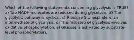 Which of the following statements concerning glycolysis is TRUE? a) Two NADH molecules are reduced during glycolysis. b) The glycolytic pathway is cyclical. c) Ribulose 5-phosphate is an intermediate of glycolysis. d) The first step of glycolysis involves oxidative phosphorylation. e) Glucose is activated by substrate-level phosphorylation.