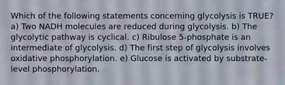 Which of the following statements concerning glycolysis is TRUE? a) Two NADH molecules are reduced during glycolysis. b) The glycolytic pathway is cyclical. c) Ribulose 5-phosphate is an intermediate of glycolysis. d) The first step of glycolysis involves <a href='https://www.questionai.com/knowledge/kFazUb9IwO-oxidative-phosphorylation' class='anchor-knowledge'>oxidative phosphorylation</a>. e) Glucose is activated by substrate-level phosphorylation.