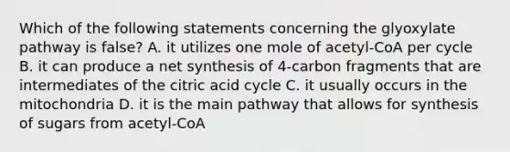 Which of the following statements concerning the glyoxylate pathway is false? A. it utilizes one mole of acetyl-CoA per cycle B. it can produce a net synthesis of 4-carbon fragments that are intermediates of the citric acid cycle C. it usually occurs in the mitochondria D. it is the main pathway that allows for synthesis of sugars from acetyl-CoA