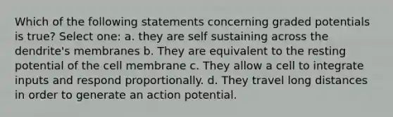 Which of the following statements concerning graded potentials is true? Select one: a. they are self sustaining across the dendrite's membranes b. They are equivalent to the resting potential of the cell membrane c. They allow a cell to integrate inputs and respond proportionally. d. They travel long distances in order to generate an action potential.