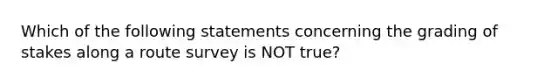 Which of the following statements concerning the grading of stakes along a route survey is NOT true?