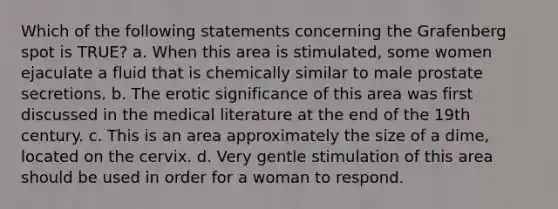 Which of the following statements concerning the Grafenberg spot is TRUE? a. When this area is stimulated, some women ejaculate a fluid that is chemically similar to male prostate secretions. b. The erotic significance of this area was first discussed in the medical literature at the end of the 19th century. c. This is an area approximately the size of a dime, located on the cervix. d. Very gentle stimulation of this area should be used in order for a woman to respond.