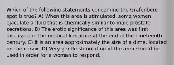 Which of the following statements concerning the Grafenberg spot is true? A) When this area is stimulated, some women ejaculate a fluid that is chemically similar to male prostate secretions. B) The erotic significance of this area was first discussed in the medical literature at the end of the nineteenth century. C) It is an area approximately the size of a dime, located on the cervix. D) Very gentle stimulation of the area should be used in order for a woman to respond.