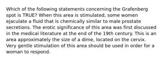 Which of the following statements concerning the Grafenberg spot is TRUE? When this area is stimulated, some women ejaculate a fluid that is chemically similar to male prostate secretions. The erotic significance of this area was first discussed in the medical literature at the end of the 19th century. This is an area approximately the size of a dime, located on the cervix. Very gentle stimulation of this area should be used in order for a woman to respond.