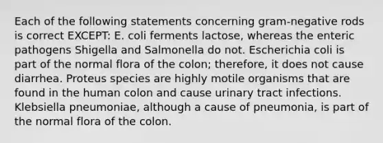 Each of the following statements concerning gram-negative rods is correct EXCEPT: E. coli ferments lactose, whereas the enteric pathogens Shigella and Salmonella do not. Escherichia coli is part of the normal flora of the colon; therefore, it does not cause diarrhea. Proteus species are highly motile organisms that are found in the human colon and cause urinary tract infections. Klebsiella pneumoniae, although a cause of pneumonia, is part of the normal flora of the colon.