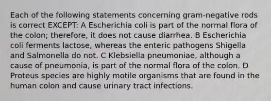 Each of the following statements concerning gram-negative rods is correct EXCEPT: A Escherichia coli is part of the normal flora of the colon; therefore, it does not cause diarrhea. B Escherichia coli ferments lactose, whereas the enteric pathogens Shigella and Salmonella do not. C Klebsiella pneumoniae, although a cause of pneumonia, is part of the normal flora of the colon. D Proteus species are highly motile organisms that are found in the human colon and cause urinary tract infections.