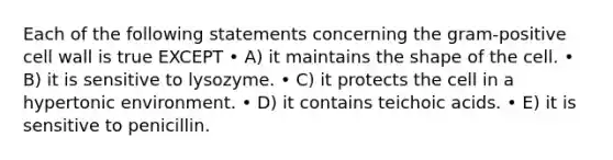 Each of the following statements concerning the gram‐positive cell wall is true EXCEPT • A) it maintains the shape of the cell. • B) it is sensitive to lysozyme. • C) it protects the cell in a hypertonic environment. • D) it contains teichoic acids. • E) it is sensitive to penicillin.