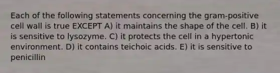 Each of the following statements concerning the gram-positive cell wall is true EXCEPT A) it maintains the shape of the cell. B) it is sensitive to lysozyme. C) it protects the cell in a hypertonic environment. D) it contains teichoic acids. E) it is sensitive to penicillin