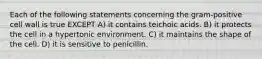 Each of the following statements concerning the gram-positive cell wall is true EXCEPT A) it contains teichoic acids. B) it protects the cell in a hypertonic environment. C) it maintains the shape of the cell. D) it is sensitive to penicillin.