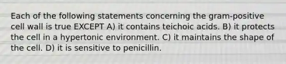 Each of the following statements concerning the gram-positive cell wall is true EXCEPT A) it contains teichoic acids. B) it protects the cell in a hypertonic environment. C) it maintains the shape of the cell. D) it is sensitive to penicillin.