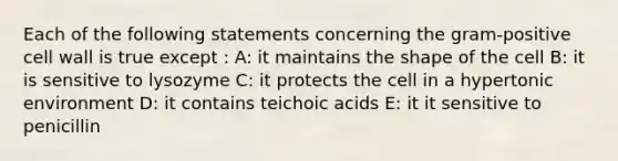 Each of the following statements concerning the gram-positive cell wall is true except : A: it maintains the shape of the cell B: it is sensitive to lysozyme C: it protects the cell in a hypertonic environment D: it contains teichoic acids E: it it sensitive to penicillin