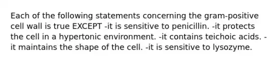 Each of the following statements concerning the gram-positive cell wall is true EXCEPT -it is sensitive to penicillin. -it protects the cell in a hypertonic environment. -it contains teichoic acids. -it maintains the shape of the cell. -it is sensitive to lysozyme.