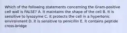 Which of the following statements concerning the Gram-positive cell wall is FALSE? A. It maintains the shape of the cell B. It is sensitive to lysozyme C. It protects the cell in a hypertonic environment D. It is sensitive to penicillin E. It contains peptide cross-bridge