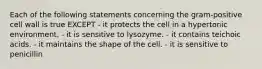 Each of the following statements concerning the gram-positive cell wall is true EXCEPT - it protects the cell in a hypertonic environment. - it is sensitive to lysozyme. - it contains teichoic acids. - it maintains the shape of the cell. - it is sensitive to penicillin