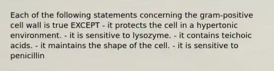 Each of the following statements concerning the gram-positive cell wall is true EXCEPT - it protects the cell in a hypertonic environment. - it is sensitive to lysozyme. - it contains teichoic acids. - it maintains the shape of the cell. - it is sensitive to penicillin